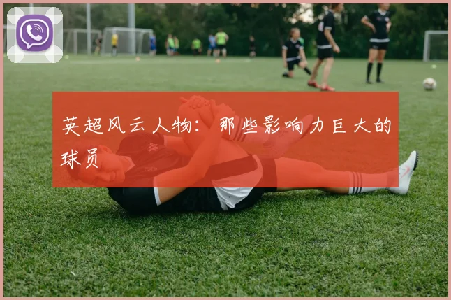 英超风云人物：那些影响力巨大的球员