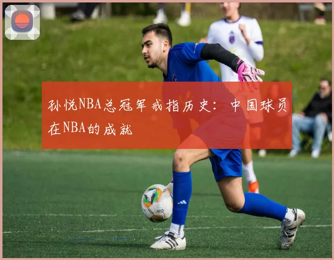 孙悦NBA总冠军戒指历史：中国球员在NBA的成就