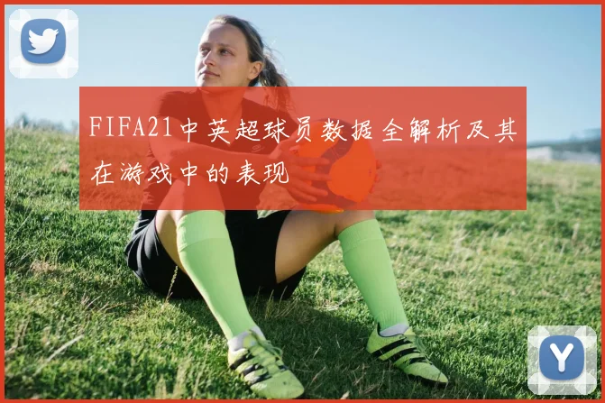 FIFA21中英超球员数据全解析及其在游戏中的表现