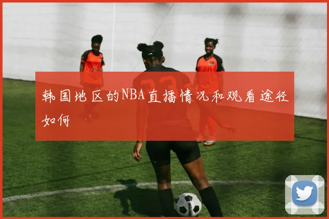 韩国地区的NBA直播情况和观看途径如何